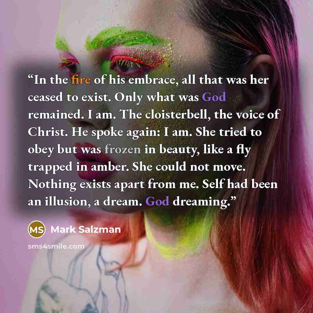 “In the fire of his embrace, all that was her ceased to exist. Only what was God remained. I am. The cloisterbell, the voice of Christ. He spoke again: I am. She tried to obey but was frozen in beauty, like a fly trapped in amber. She could not move. Nothing exists apart from me. Self had been an…” quote by Mark Salzman