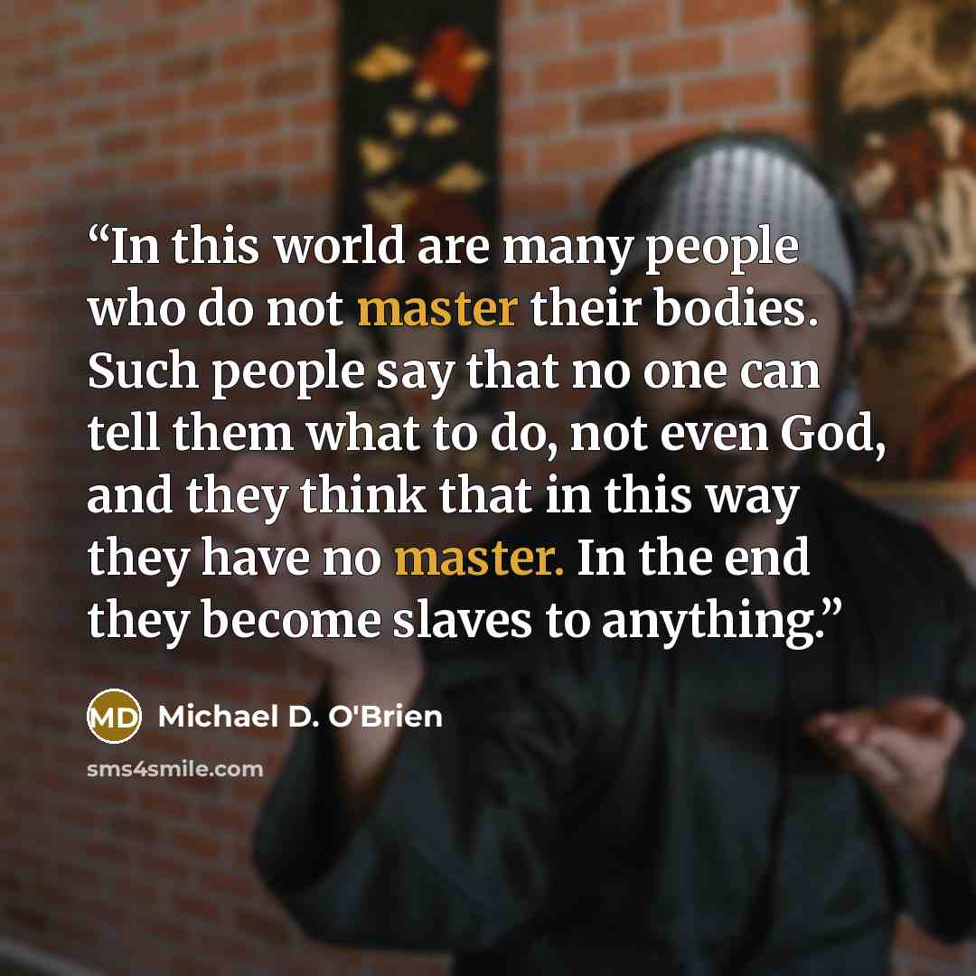“In this world are many people who do not master their bodies. Such people say that no one can tell them what to do, not even God, and they think that in this way they have no master. In the end they become slaves to anything.” quote by Michael D. O'Brien