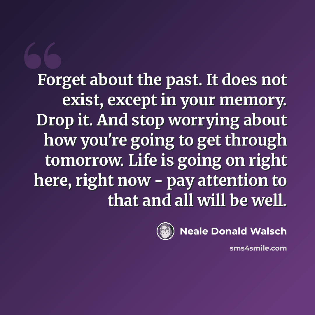 “Forget about the past. It does not exist, except in your memory. Drop it. And stop worrying about how you're going to get through tomorrow. Life is going on right here, right now - pay attention to that and all will be well.” quote by Neale Donald Walsch