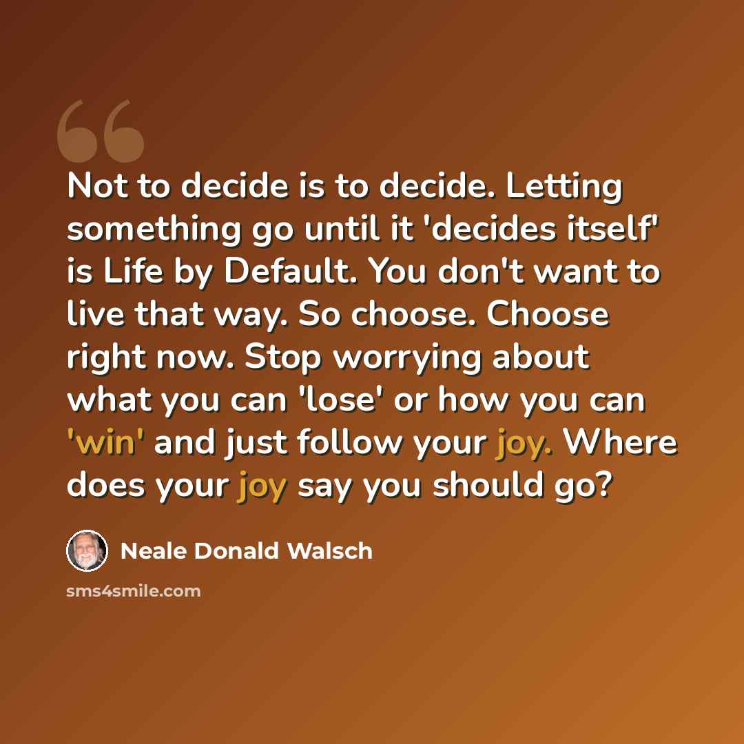 “Not to decide is to decide. Letting something go until it 'decides itself' is Life by Default. You don't want to live that way. So choose. Choose right now. Stop worrying about what you can 'lose' or how you can 'win' and just follow your joy. Where does your joy say you should go?” quote by Neale Donald Walsch