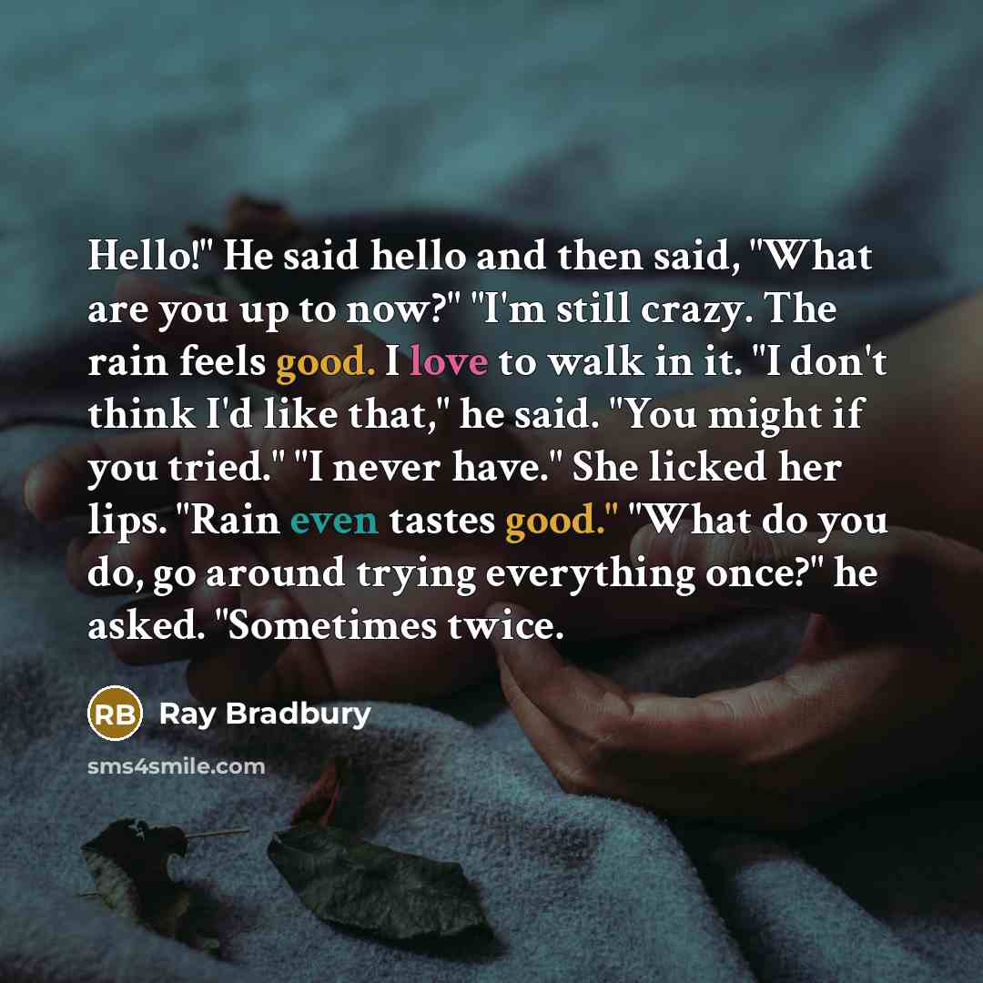 “Hello!" He said hello and then said, "What are you up to now?" "I'm still crazy. The rain feels good. I love to walk in it. "I don't think I'd like that," he said. "You might if you tried." "I never have." She licked her lips. "Rain even tastes good." "What do you do, go around trying everything…” quote by Ray Bradbury