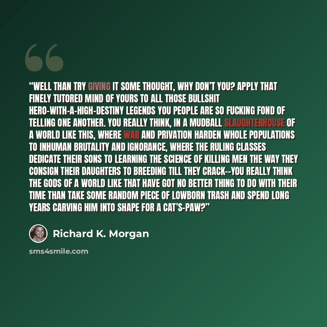“Well than try giving it some thought, why don’t you? Apply that finely tutored mind of yours to all those bullshit hero-with-a-high-destiny legends you people are so fucking fond of telling one another. You really think, in a mudball slaughterhouse of a world like this, where war and privation…” quote by Richard K. Morgan