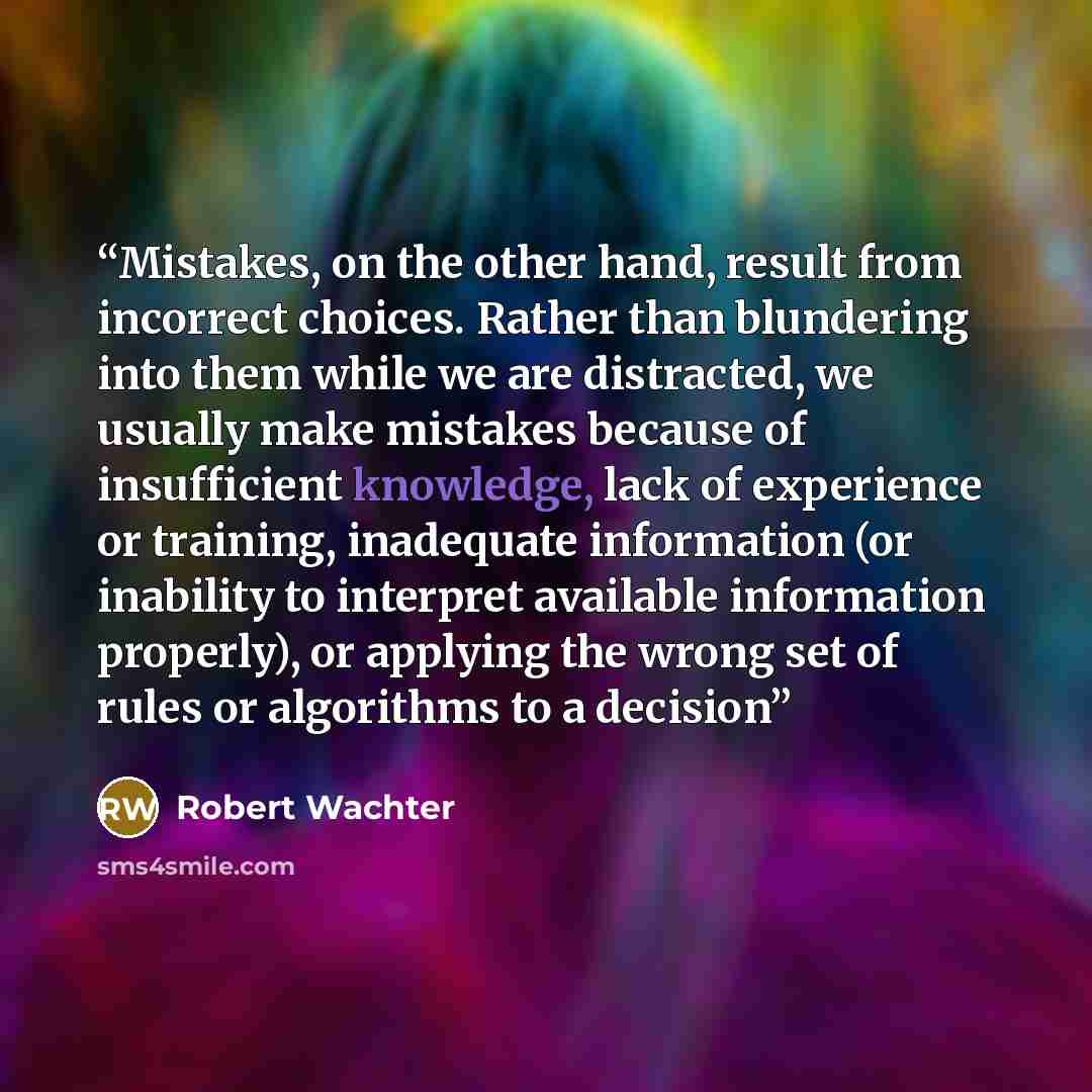 “Mistakes, on the other hand, result from incorrect choices. Rather than blundering into them while we are distracted, we usually make mistakes because of insufficient knowledge, lack of experience or training, inadequate information (or inability to interpret available information properly), or…” quote by Robert Wachter