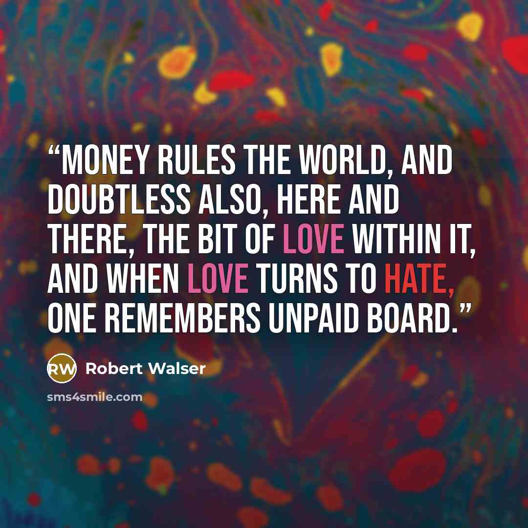 “Money rules the world, and doubtless also, here and there, the bit of love within it, and when love turns to hate, one remembers unpaid board.” quote by Robert Walser