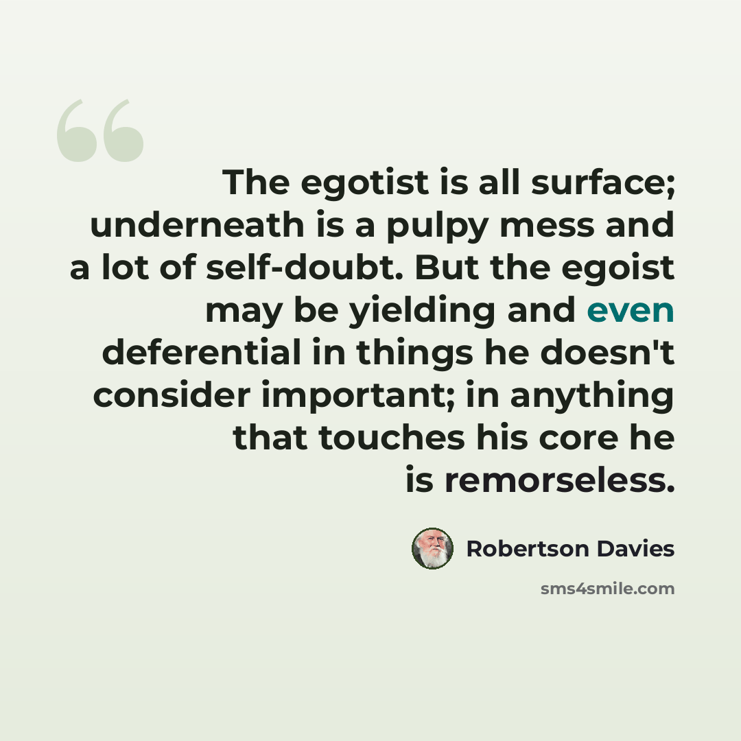 “The egotist is all surface; underneath is a pulpy mess and a lot of self-doubt. But the egoist may be yielding and even deferential in things he doesn't consider important; in anything that touches his core he is remorseless.” quote by Robertson Davies