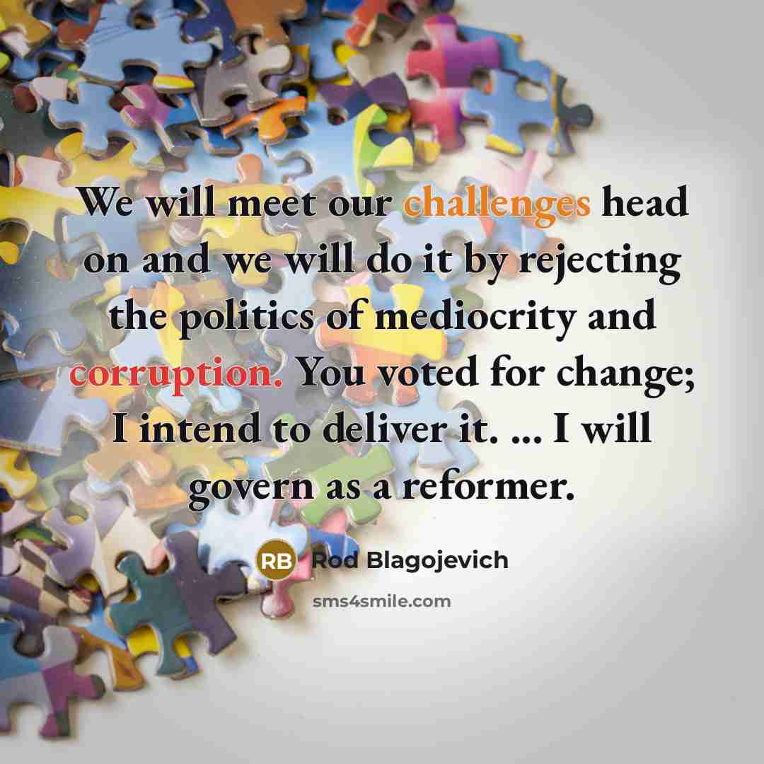 “We will meet our challenges head on and we will do it by rejecting the politics of mediocrity and corruption. You voted for change; I intend to deliver it. ... I will govern as a reformer.” quote by Rod Blagojevich