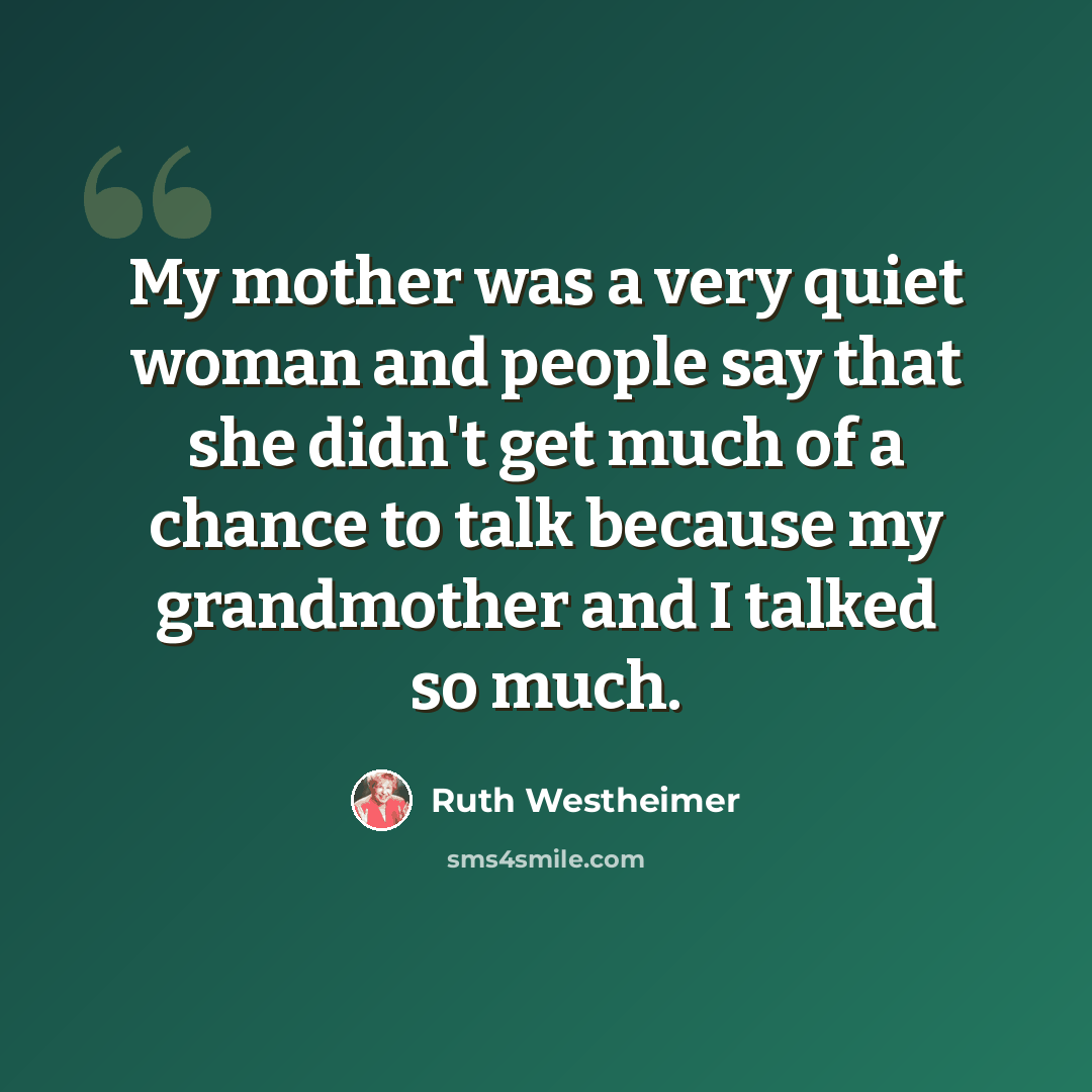 “My mother was a very quiet woman and people say that she didn't get much of a chance to talk because my grandmother and I talked so much.” quote by Ruth Westheimer