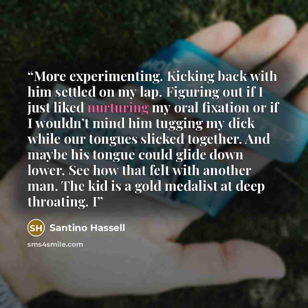 “More experimenting. Kicking back with him settled on my lap. Figuring out if I just liked nurturing my oral fixation or if I wouldn’t mind him tugging my dick while our tongues slicked together. And maybe his tongue could glide down lower. See how that felt with another man. The kid is a gold…” quote by Santino Hassell
