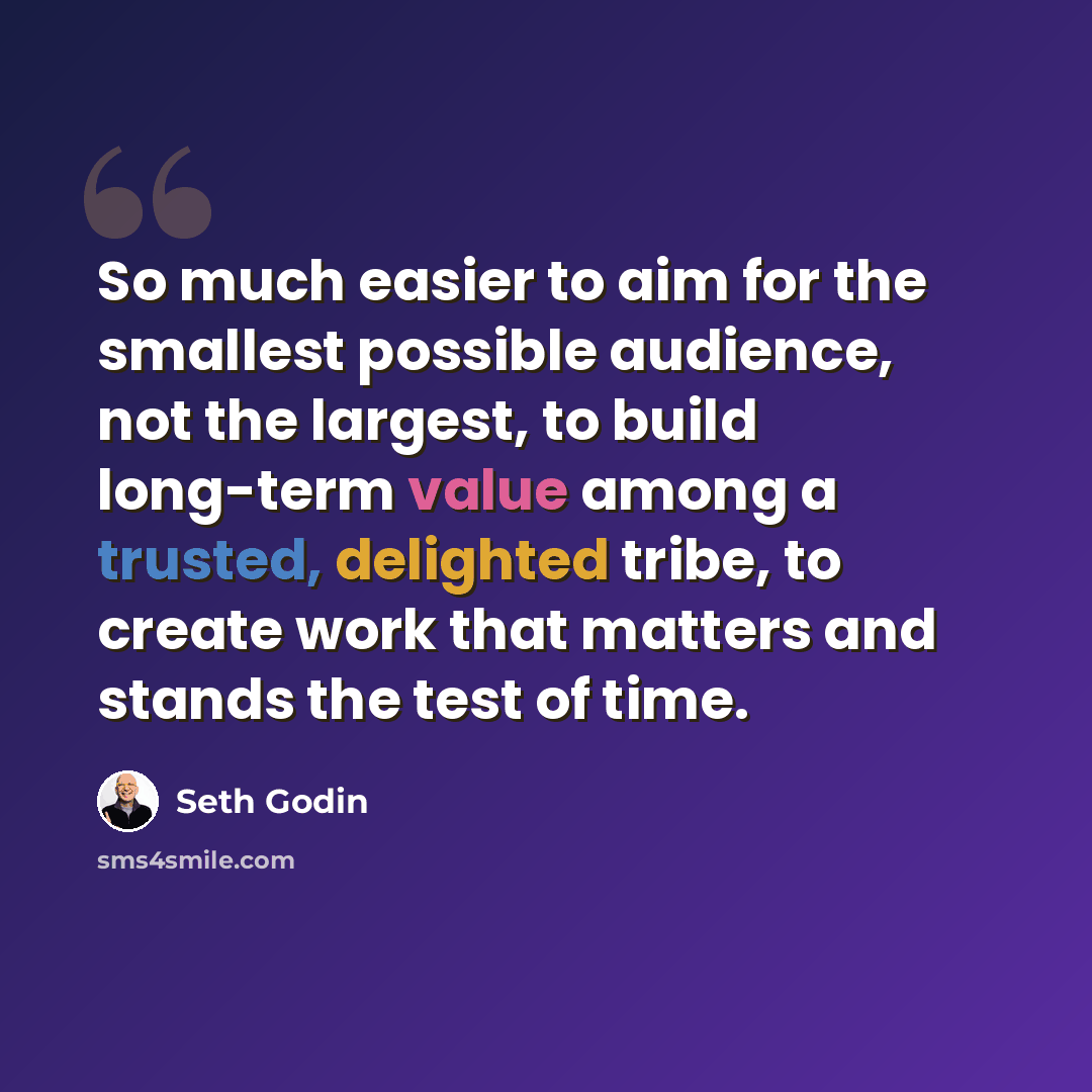 “So much easier to aim for the smallest possible audience, not the largest, to build long-term value among a trusted, delighted tribe, to create work that matters and stands the test of time.” quote by Seth Godin