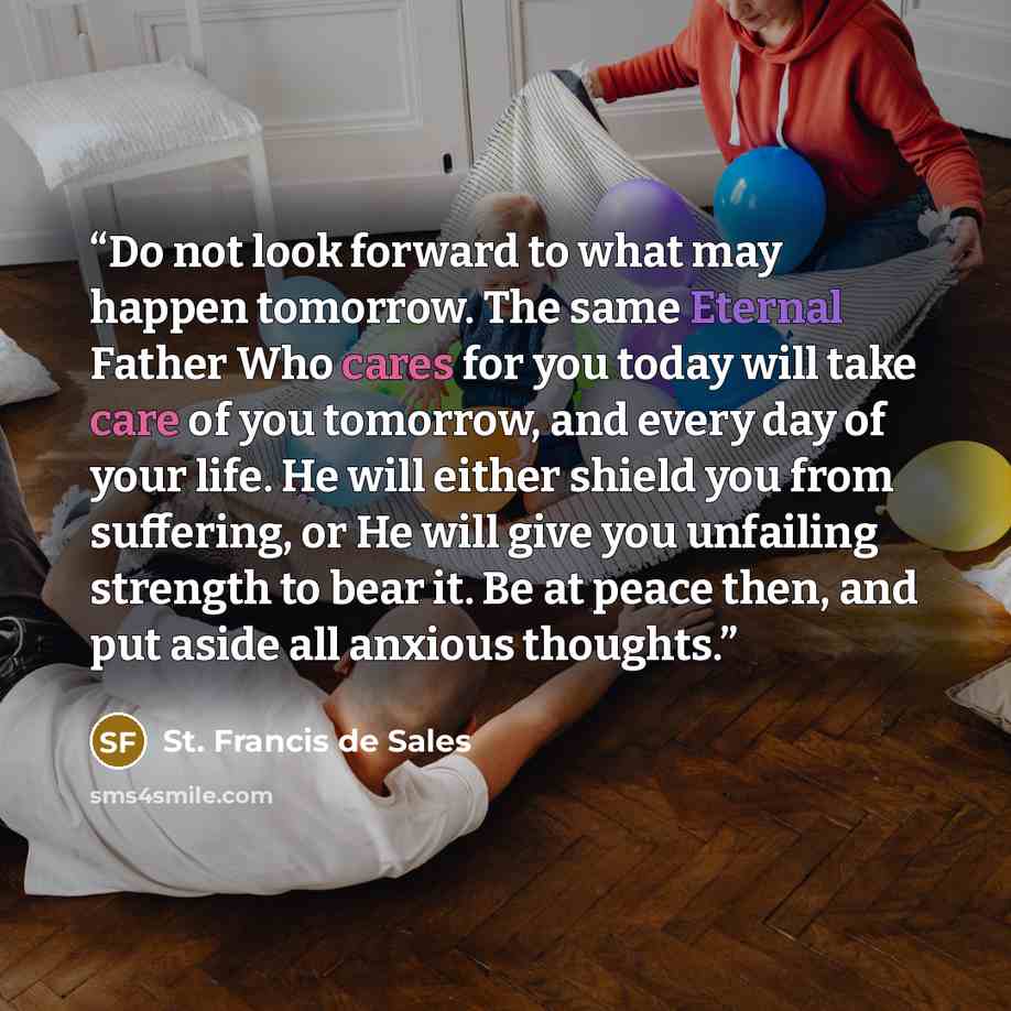 “Do not look forward to what may happen tomorrow. The same Eternal Father Who cares for you today will take care of you tomorrow, and every day of your life. He will either shield you from suffering, or He will give you unfailing strength to bear it. Be at peace then, and put aside all anxious…” quote by St. Francis de Sales
