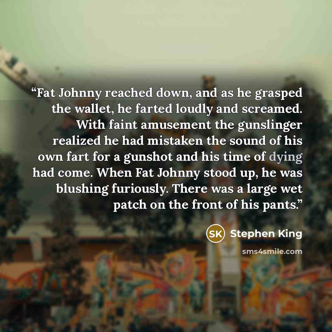 “Fat Johnny reached down, and as he grasped the wallet, he farted loudly and screamed. With faint amusement the gunslinger realized he had mistaken the sound of his own fart for a gunshot and his time of dying had come. When Fat Johnny stood up, he was blushing furiously. There was a large wet…” quote by Stephen King