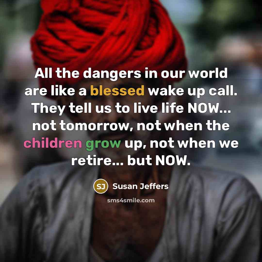 “All the dangers in our world are like a blessed wake up call. They tell us to live life NOW... not tomorrow, not when the children grow up, not when we retire... but NOW.” quote by Susan Jeffers