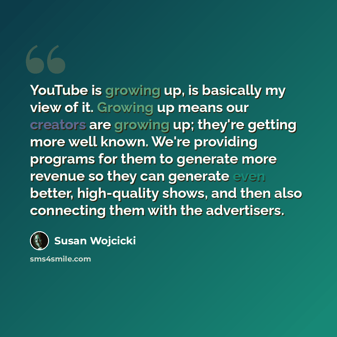 “YouTube is growing up, is basically my view of it. Growing up means our creators are growing up; they're getting more well known. We're providing programs for them to generate more revenue so they can generate even better, high-quality shows, and then also connecting them with the advertisers.” quote by Susan Wojcicki