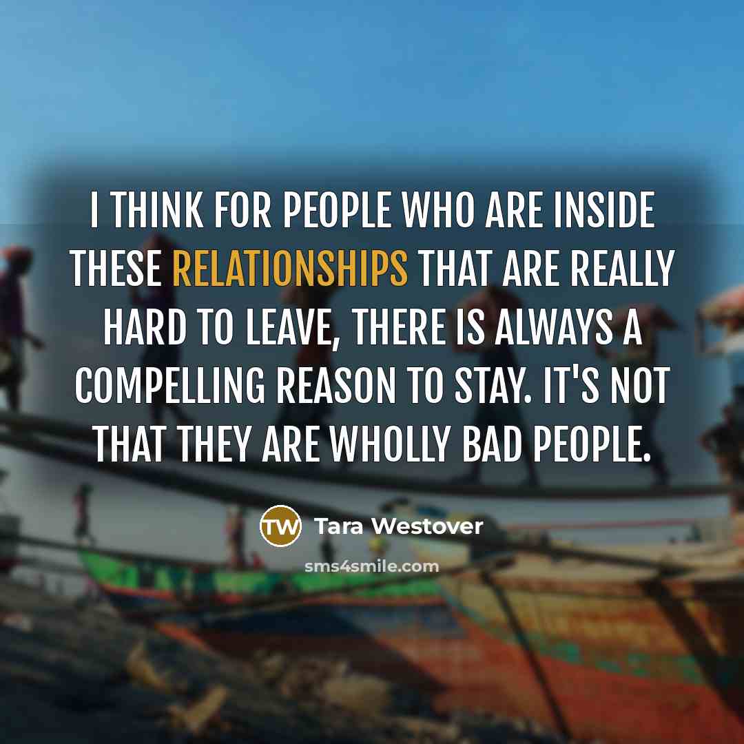 “I think for people who are inside these relationships that are really hard to leave, there is always a compelling reason to stay. It's not that they are wholly bad people.” quote by Tara Westover