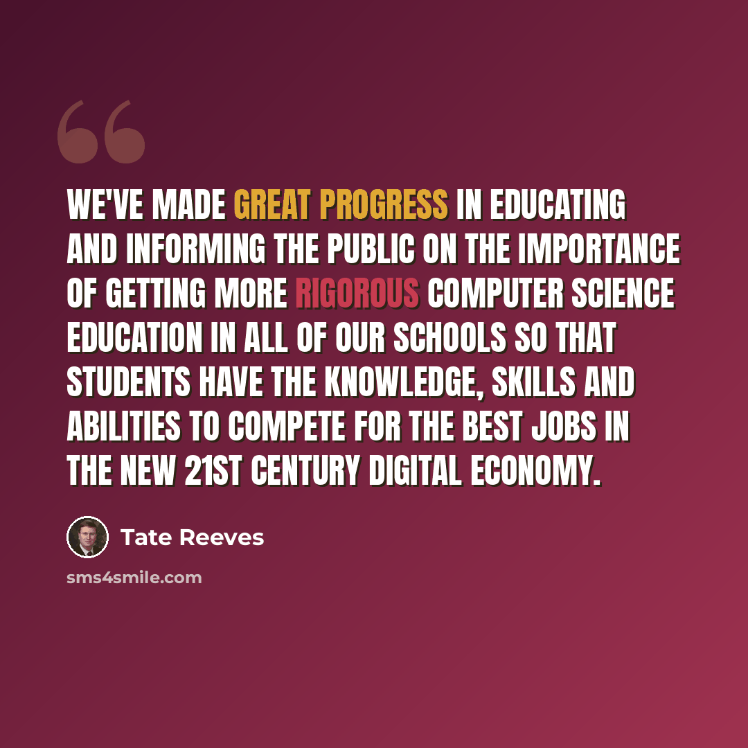 “We've made great progress in educating and informing the public on the importance of getting more rigorous computer science education in all of our schools so that students have the knowledge, skills and abilities to compete for the best jobs in the new 21st century digital economy.” quote by Tate Reeves