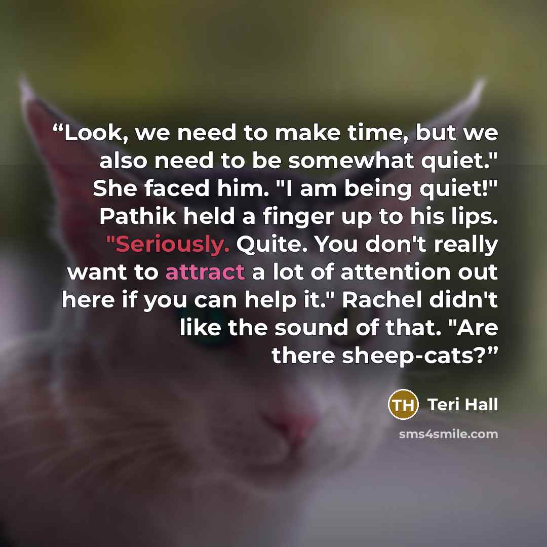 “Look, we need to make time, but we also need to be somewhat quiet." She faced him. "I am being quiet!" Pathik held a finger up to his lips. "Seriously. Quite. You don't really want to attract a lot of attention out here if you can help it." Rachel didn't like the sound of that. "Are there…” quote by Teri Hall