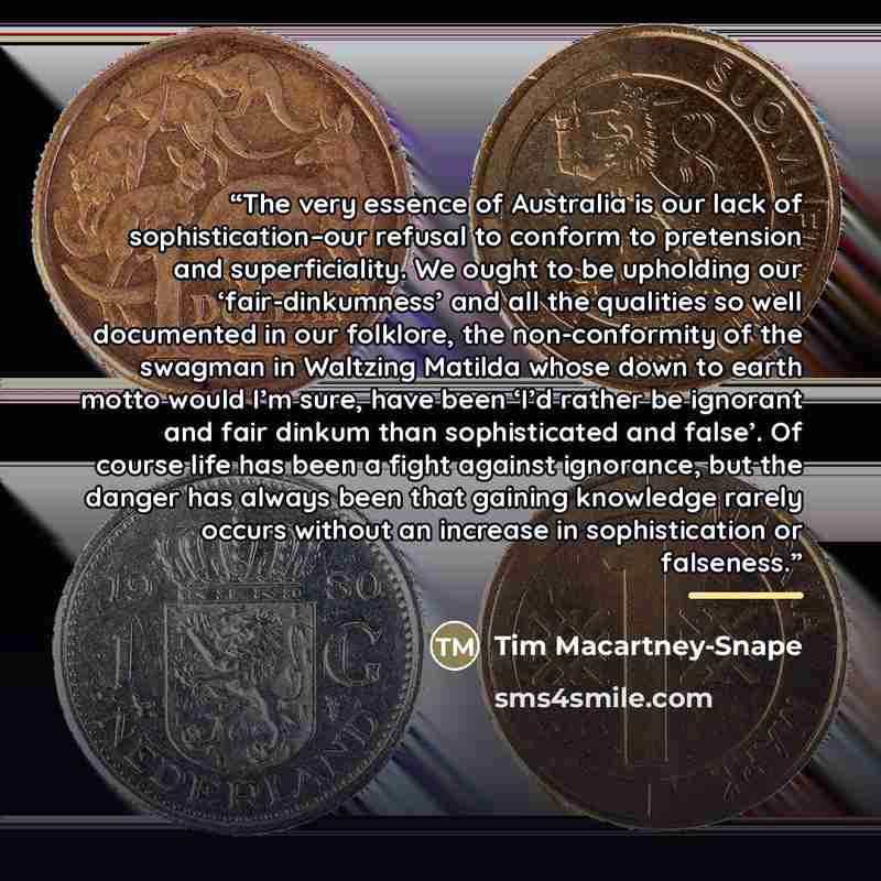 “The very essence of Australia is our lack of sophistication–our refusal to conform to pretension and superficiality. We ought to be upholding our ‘fair-dinkumness’ and all the qualities so well documented in our folklore, the non-conformity of the swagman in Waltzing Matilda whose down to earth…” quote by Tim Macartney-Snape