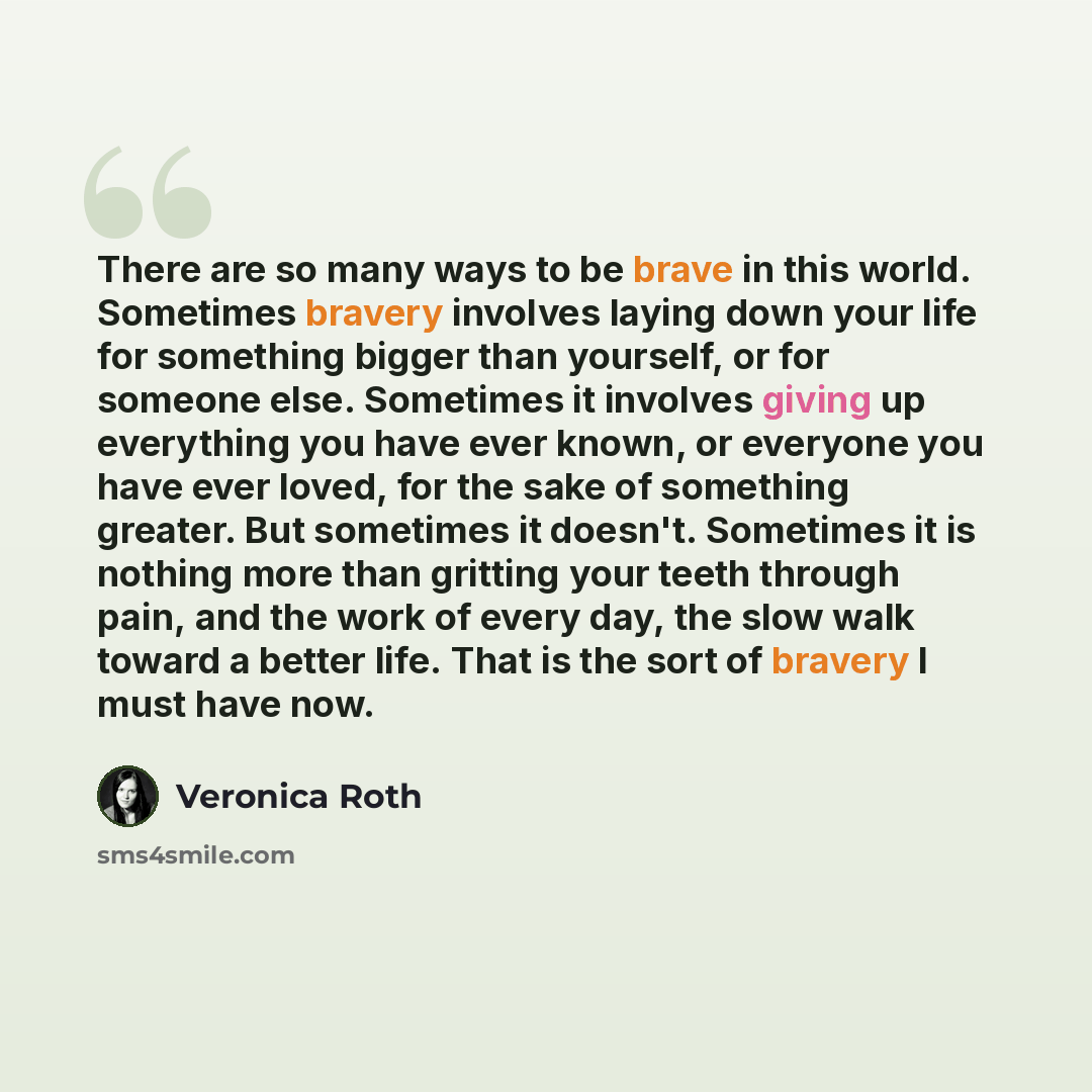 “There are so many ways to be brave in this world. Sometimes bravery involves laying down your life for something bigger than yourself, or for someone else. Sometimes it involves giving up everything you have ever known, or everyone you have ever loved, for the sake of something greater. But…” quote by Veronica Roth