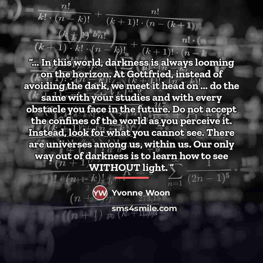 “... In this world, darkness is always looming on the horizon. At Gottfried, instead of avoiding the dark, we meet it head on ... do the same with your studies and with every obstacle you face in the future. Do not accept the confines of the world as you perceive it. Instead, look for what you…” quote by Yvonne Woon