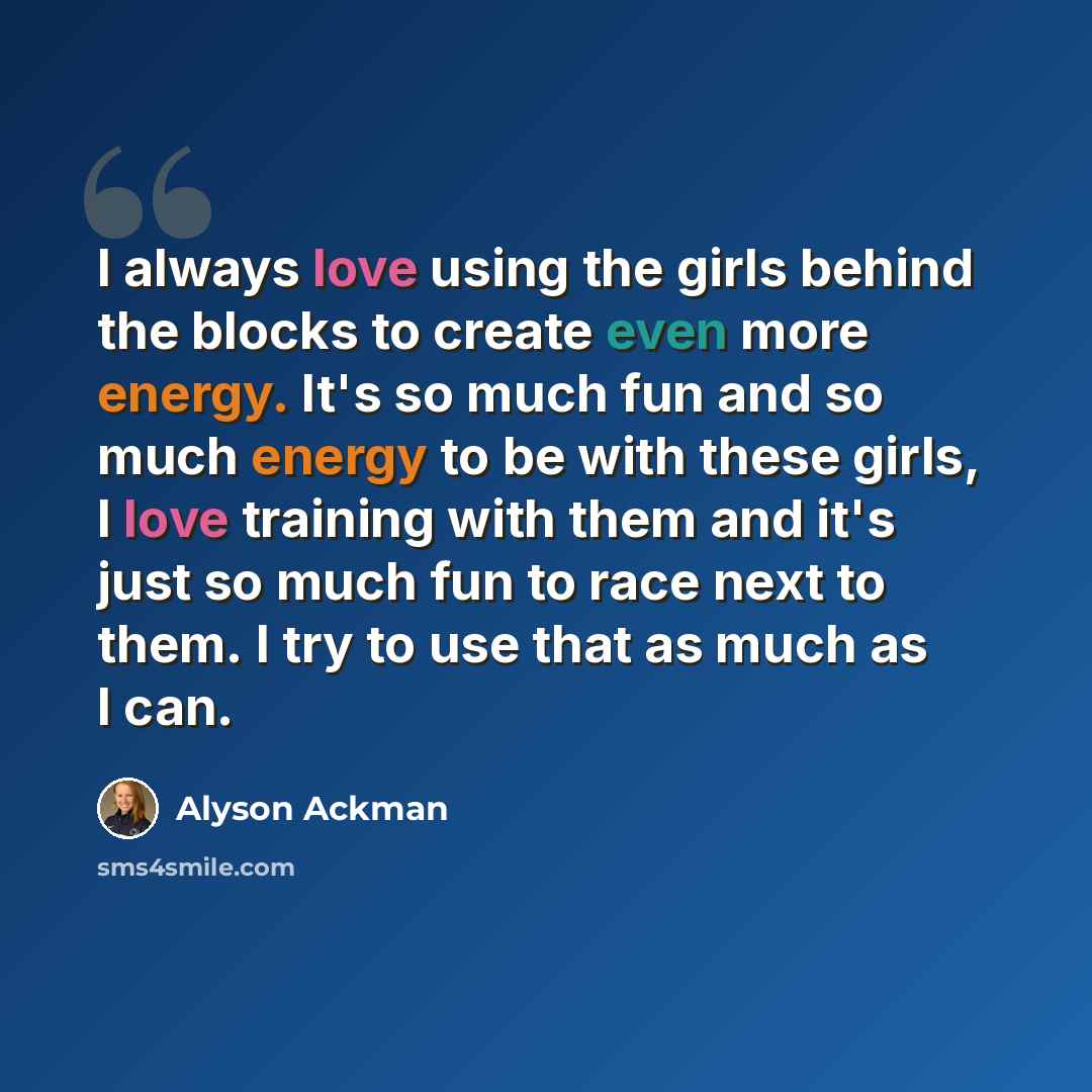 “I always love using the girls behind the blocks to create even more energy. It's so much fun and so much energy to be with these girls, I love training with them and it's just so much fun to race next to them. I try to use that as much as I can.” quote by Alyson Ackman