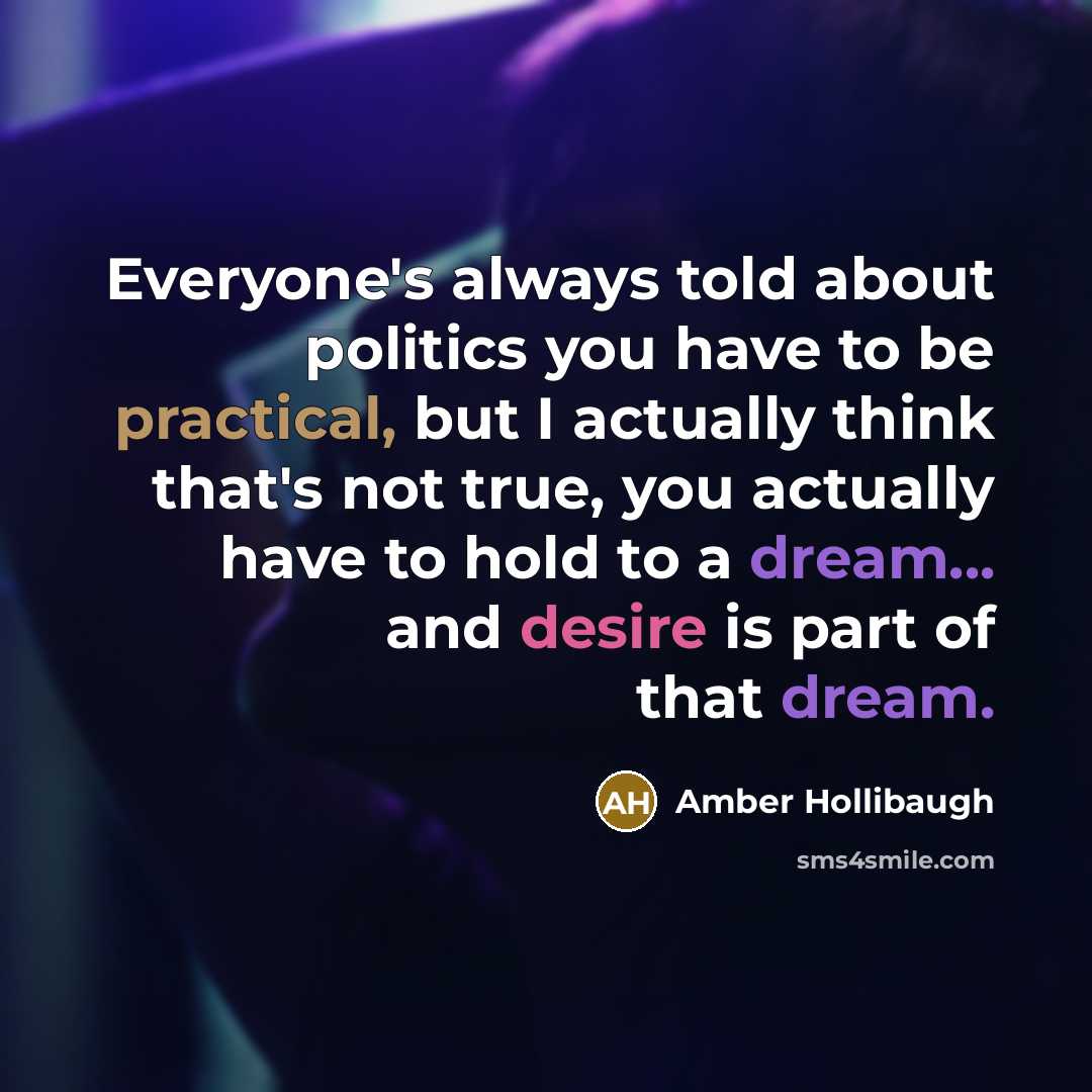 “Everyone's always told about politics you have to be practical, but I actually think that's not true, you actually have to hold to a dream... and desire is part of that dream.” quote by Amber Hollibaugh
