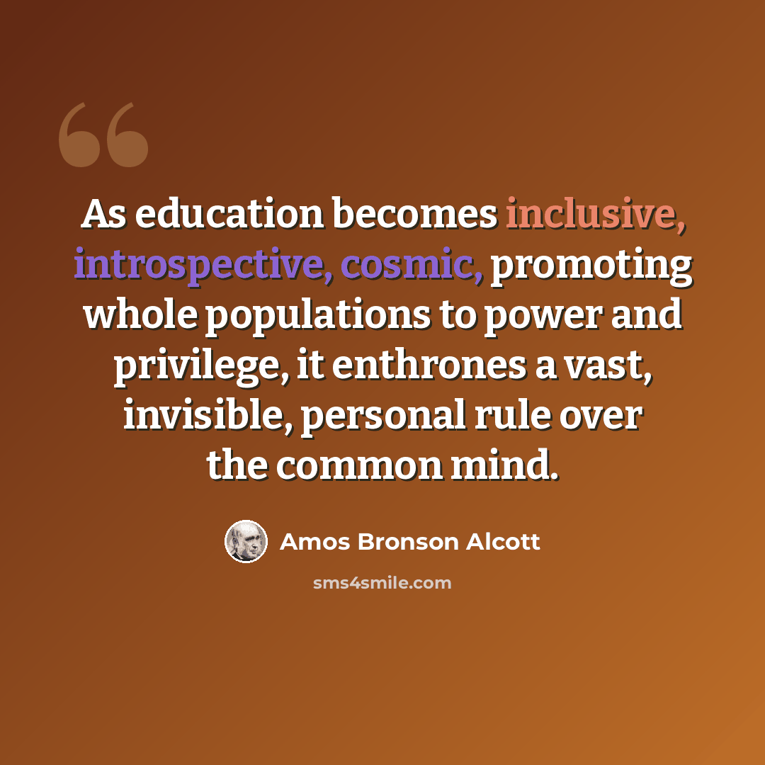 “As education becomes inclusive, introspective, cosmic, promoting whole populations to power and privilege, it enthrones a vast, invisible, personal rule over the common mind.” quote by Amos Bronson Alcott