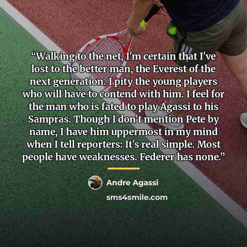 “Walking to the net, I'm certain that I've lost to the better man, the Everest of the next generation. I pity the young players who will have to contend with him. I feel for the man who is fated to play Agassi to his Sampras. Though I don't mention Pete by name, I have him uppermost in my mind when…” quote by Andre Agassi