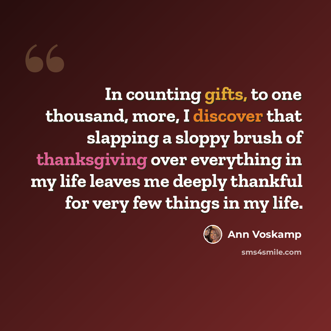 “In counting gifts, to one thousand, more, I discover that slapping a sloppy brush of thanksgiving over everything in my life leaves me deeply thankful for very few things in my life.” quote by Ann Voskamp