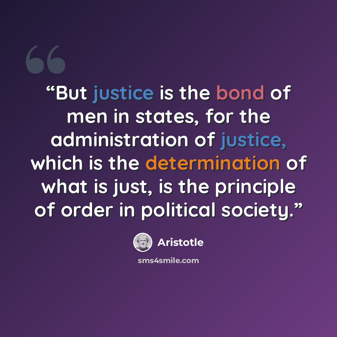 “But justice is the bond of men in states, for the administration of justice, which is the determination of what is just, is the principle of order in political society.” quote by Aristotle