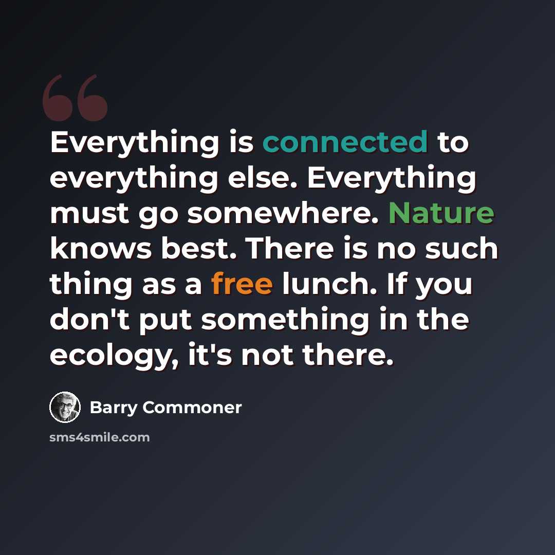 “Everything is connected to everything else. Everything must go somewhere. Nature knows best. There is no such thing as a free lunch. If you don't put something in the ecology, it's not there.” quote by Barry Commoner