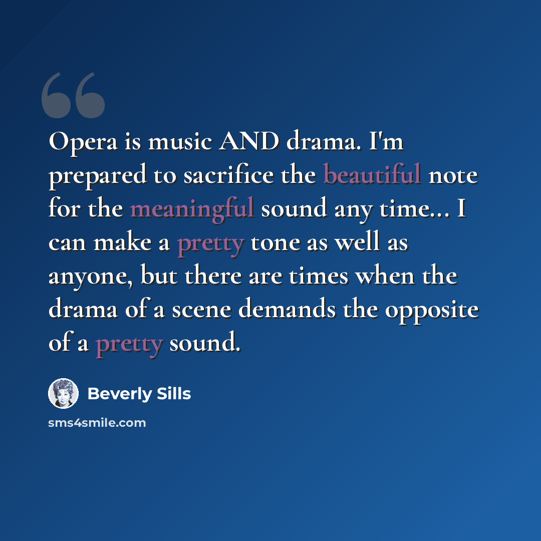 “Opera is music AND drama. I'm prepared to sacrifice the beautiful note for the meaningful sound any time... I can make a pretty tone as well as anyone, but there are times when the drama of a scene demands the opposite of a pretty sound.” quote by Beverly Sills