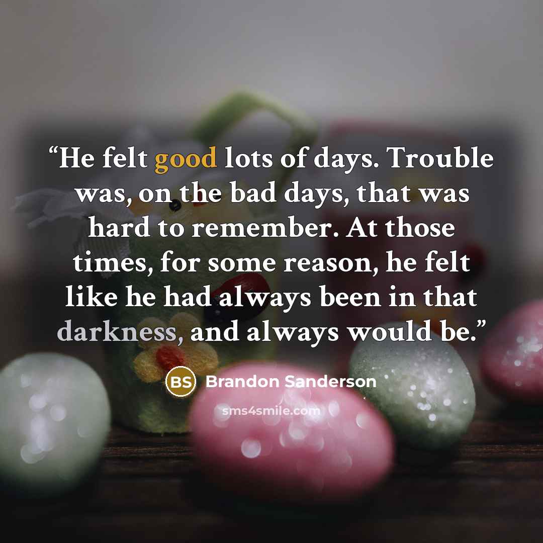 “He felt good lots of days. Trouble was, on the bad days, that was hard to remember. At those times, for some reason, he felt like he had always been in that darkness, and always would be.” quote by Brandon Sanderson
