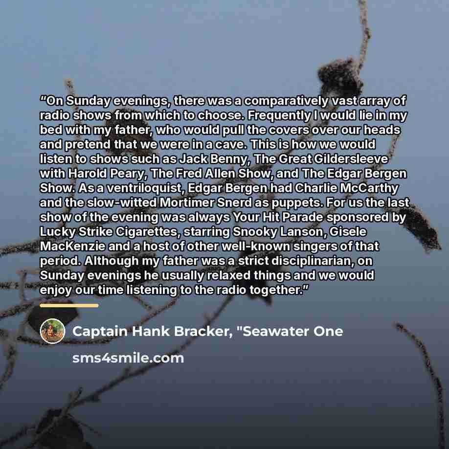 “On Sunday evenings, there was a comparatively vast array of radio shows from which to choose. Frequently I would lie in my bed with my father, who would pull the covers over our heads and pretend that we were in a cave. This is how we would listen to shows such as Jack Benny, The Great…” quote by Captain Hank Bracker, "Seawater One