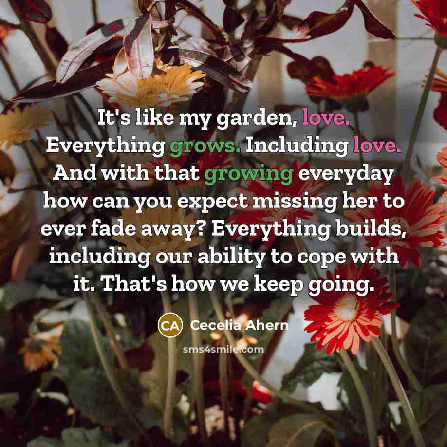“It's like my garden, love. Everything grows. Including love. And with that growing everyday how can you expect missing her to ever fade away? Everything builds, including our ability to cope with it. That's how we keep going.” quote by Cecelia Ahern