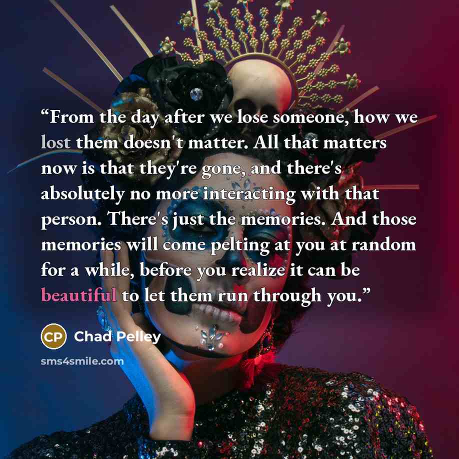“From the day after we lose someone, how we lost them doesn't matter. All that matters now is that they're gone, and there's absolutely no more interacting with that person. There's just the memories. And those memories will come pelting at you at random for a while, before you realize it can be…” quote by Chad Pelley