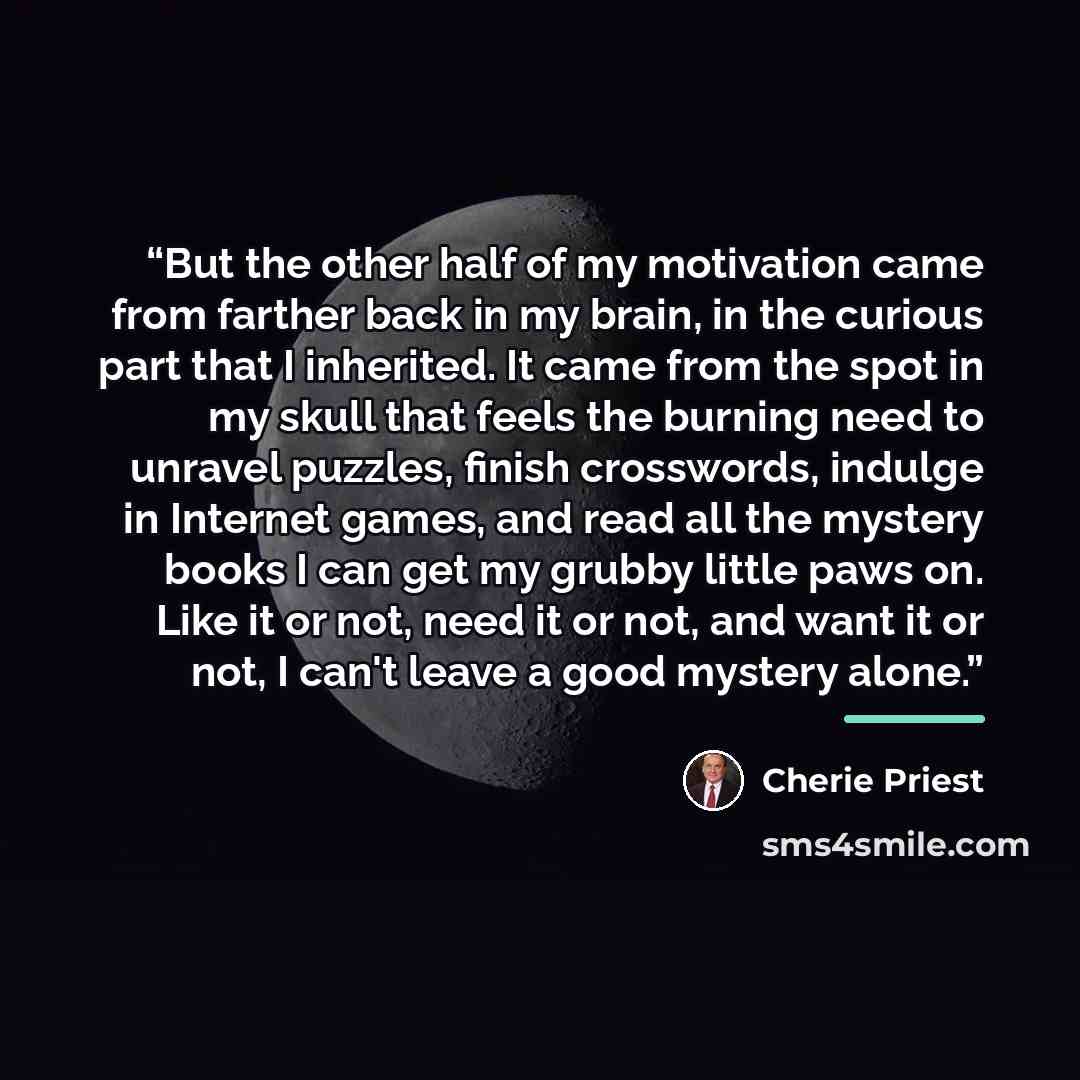 “But the other half of my motivation came from farther back in my brain, in the curious part that I inherited. It came from the spot in my skull that feels the burning need to unravel puzzles, finish crosswords, indulge in Internet games, and read all the mystery books I can get my grubby little…” quote by Cherie Priest