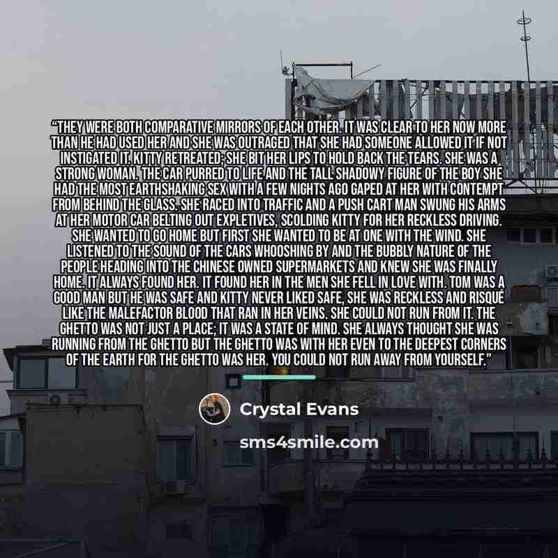 “They were both comparative mirrors of each other. It was clear to her now more than he had used her and she was outraged that she had someone allowed it if not instigated it. Kitty retreated; she bit her lips to hold back the tears. She was a strong woman. The car purred to life and the tall…” quote by Crystal Evans
