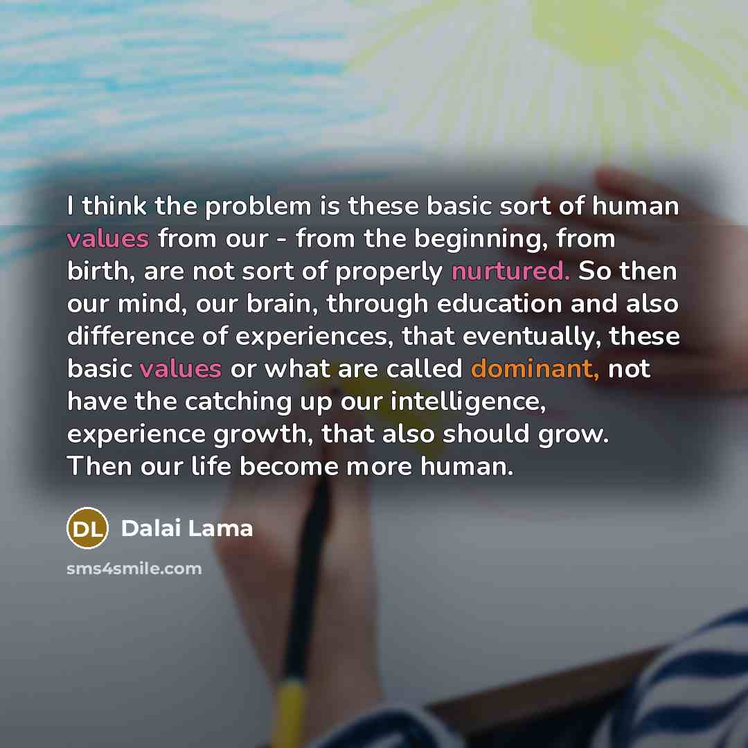 “I think the problem is these basic sort of human values from our - from the beginning, from birth, are not sort of properly nurtured. So then our mind, our brain, through education and also difference of experiences, that eventually, these basic values or what are called dominant, not have the…” quote by Dalai Lama