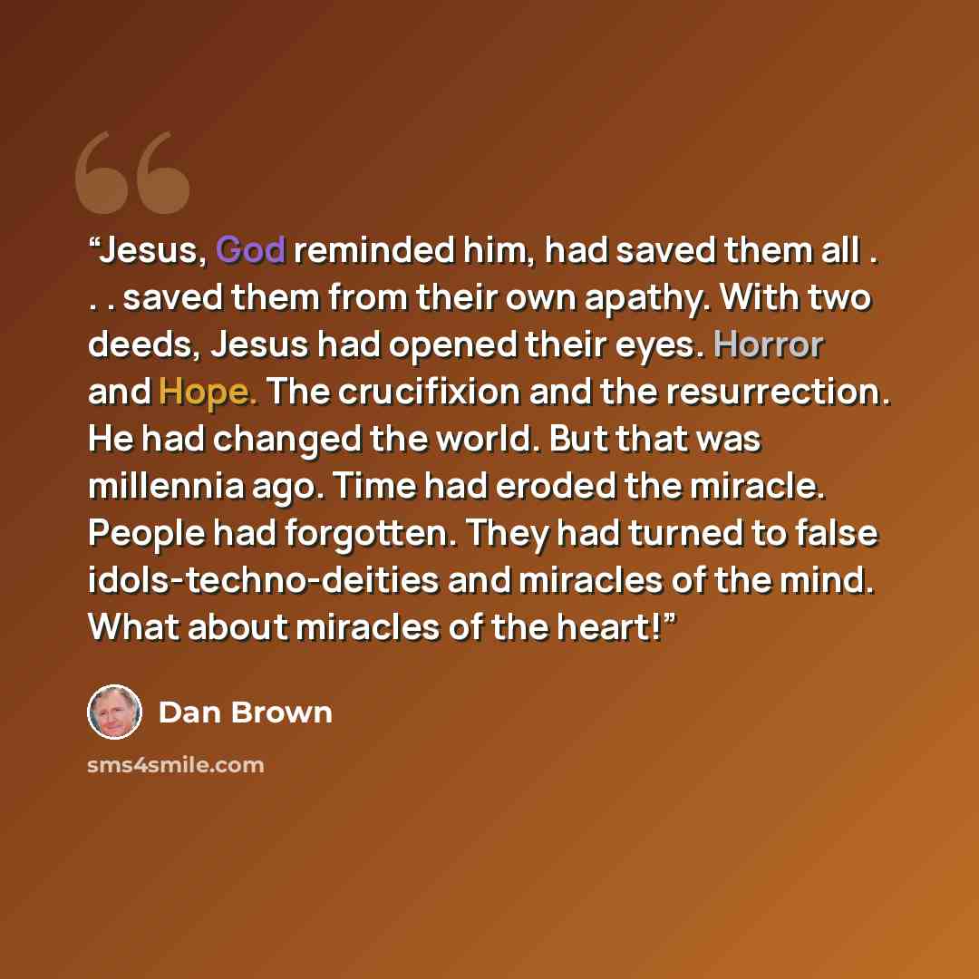 “Jesus, God reminded him, had saved them all . . . saved them from their own apathy. With two deeds, Jesus had opened their eyes. Horror and Hope. The crucifixion and the resurrection. He had changed the world. But that was millennia ago. Time had eroded the miracle. People had forgotten. They had…” quote by Dan Brown