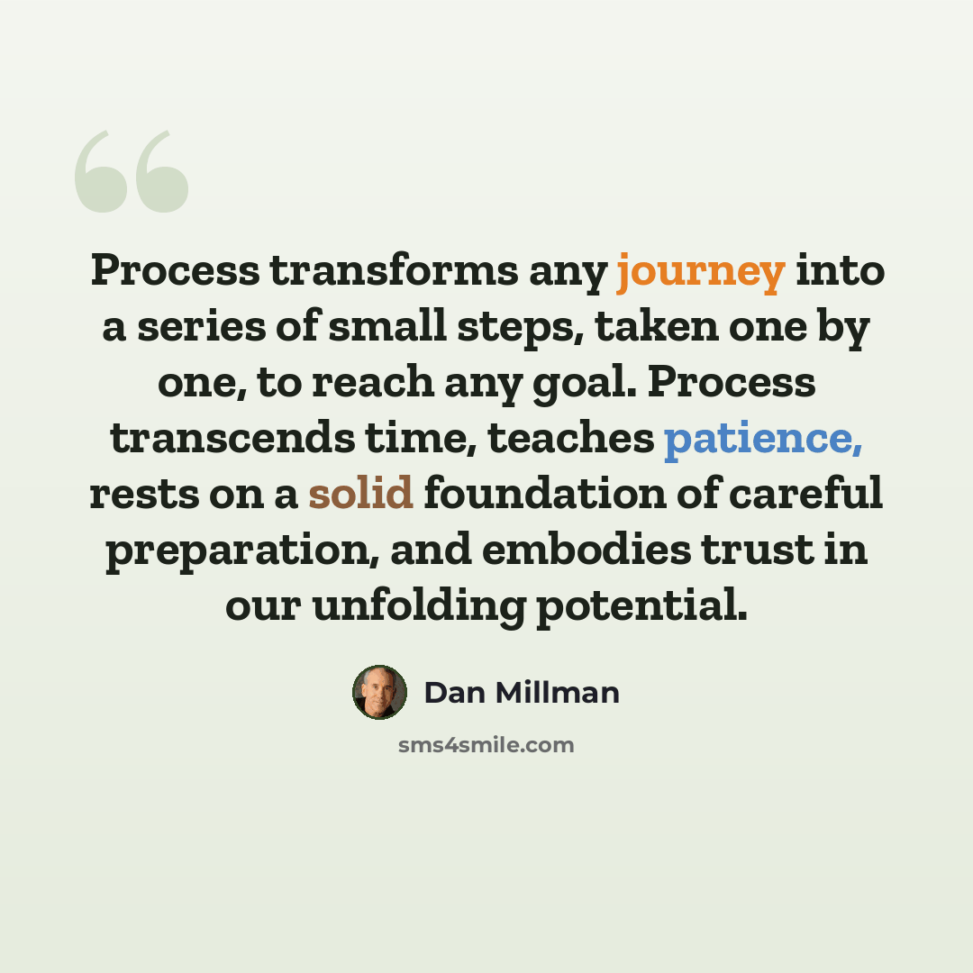 “Process transforms any journey into a series of small steps, taken one by one, to reach any goal. Process transcends time, teaches patience, rests on a solid foundation of careful preparation, and embodies trust in our unfolding potential.” quote by Dan Millman