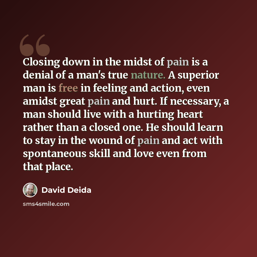 “Closing down in the midst of pain is a denial of a man's true nature. A superior man is free in feeling and action, even amidst great pain and hurt. If necessary, a man should live with a hurting heart rather than a closed one. He should learn to stay in the wound of pain and act with spontaneous…” quote by David Deida