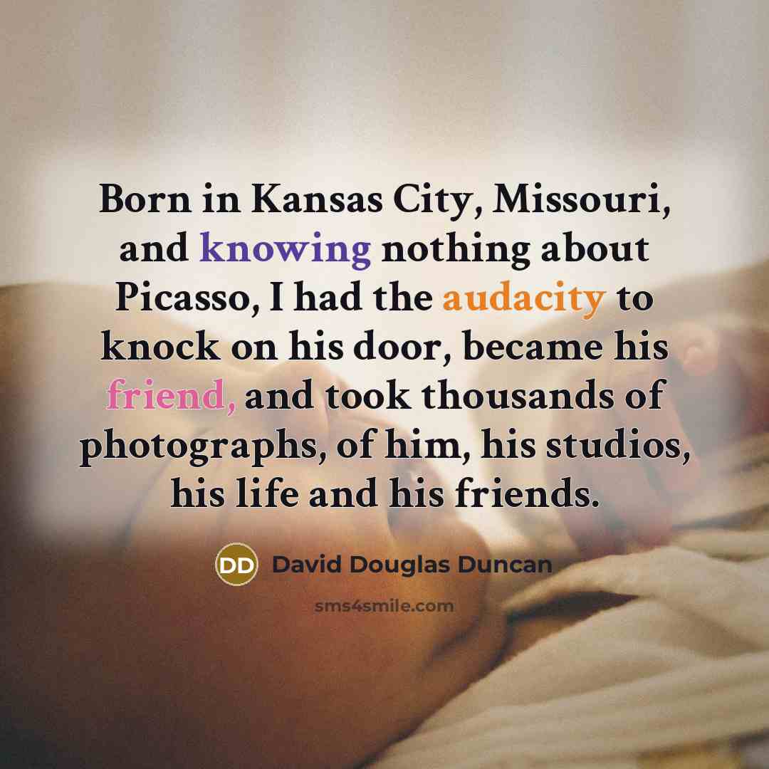 “Born in Kansas City, Missouri, and knowing nothing about Picasso, I had the audacity to knock on his door, became his friend, and took thousands of photographs, of him, his studios, his life and his friends.” quote by David Douglas Duncan