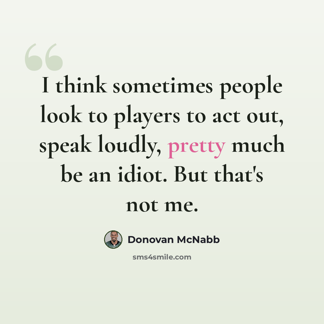 “I think sometimes people look to players to act out, speak loudly, pretty much be an idiot. But that's not me.” quote by Donovan McNabb