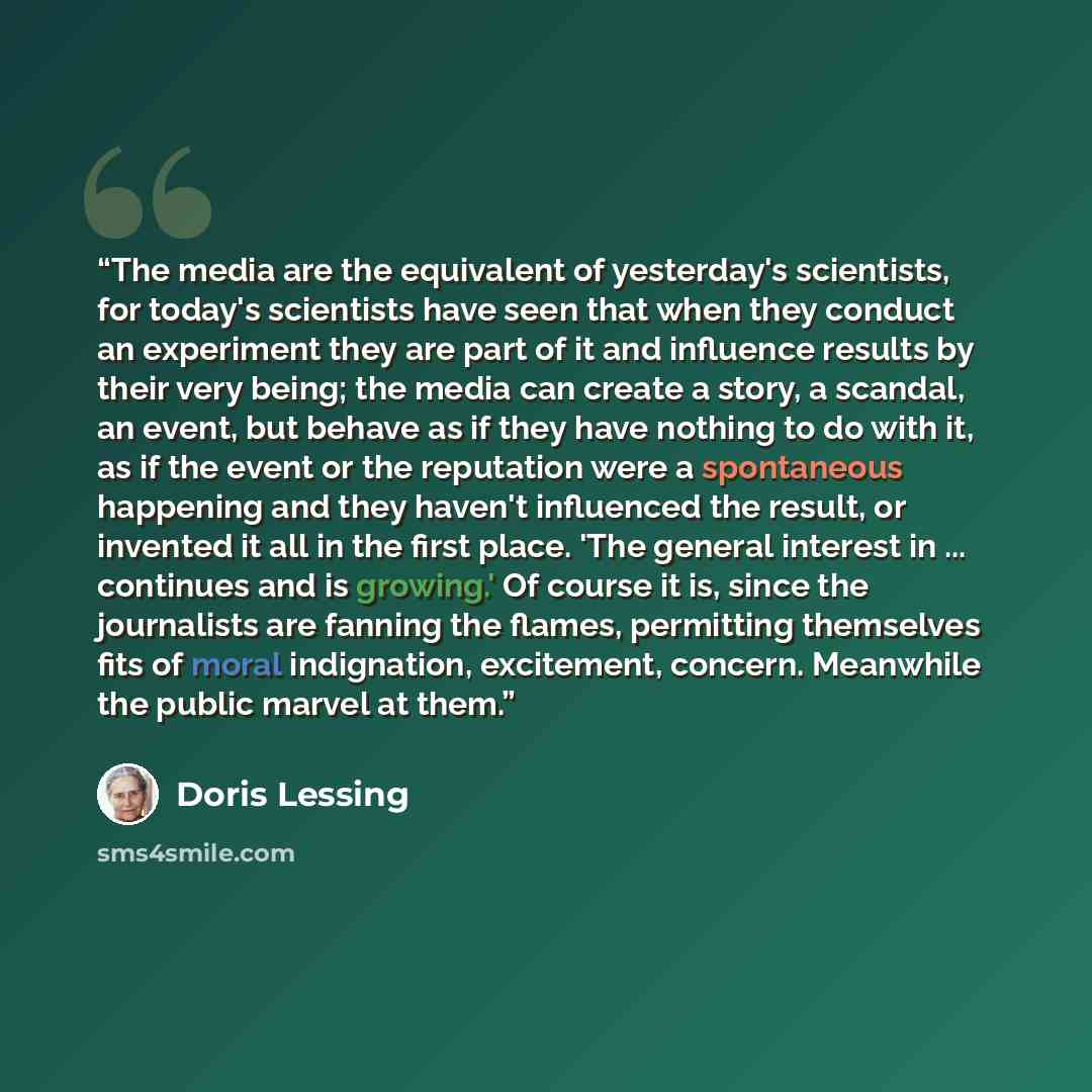 “The media are the equivalent of yesterday's scientists, for today's scientists have seen that when they conduct an experiment they are part of it and influence results by their very being; the media can create a story, a scandal, an event, but behave as if they have nothing to do with it, as if…” quote by Doris Lessing