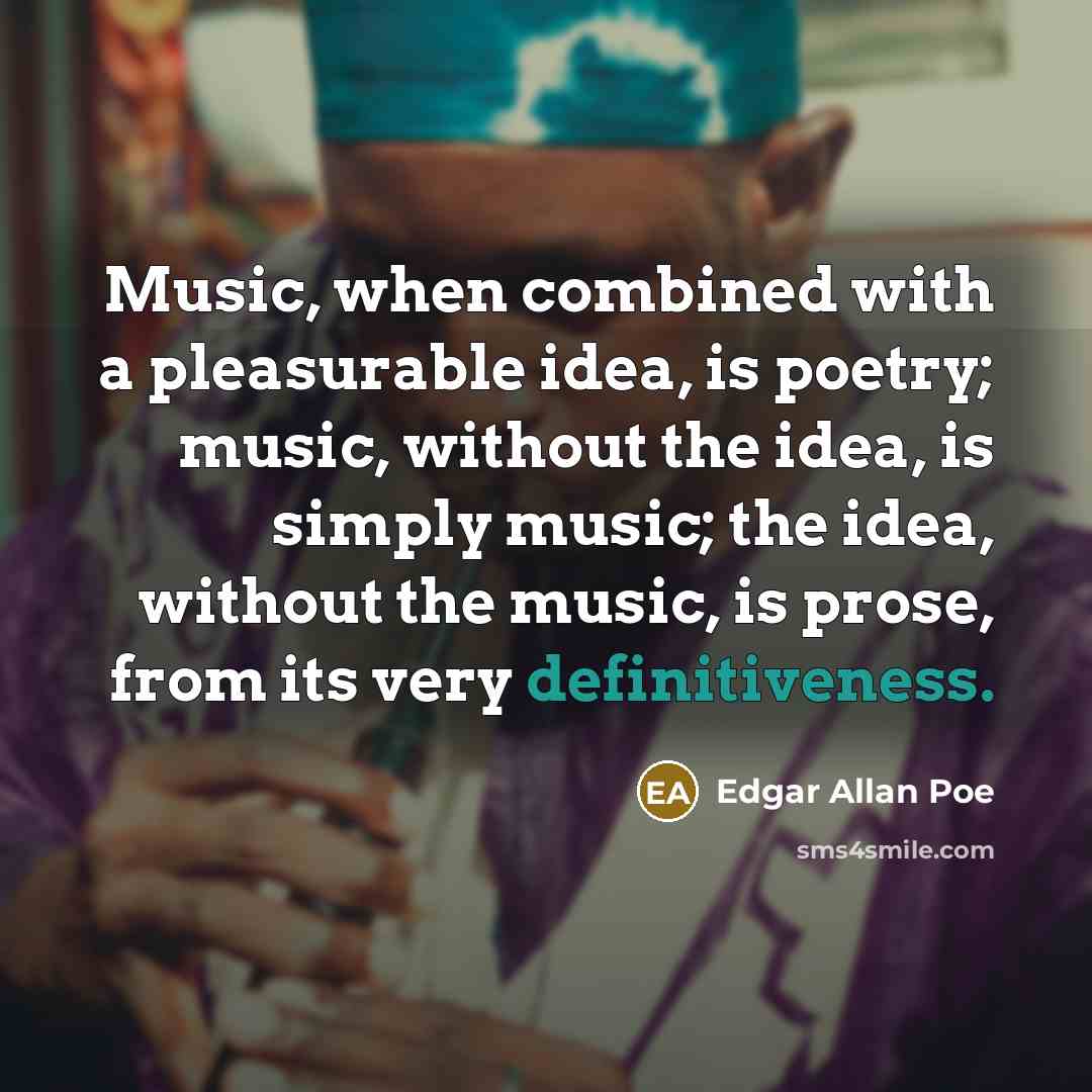 “Music, when combined with a pleasurable idea, is poetry; music, without the idea, is simply music; the idea, without the music, is prose, from its very definitiveness.” quote by Edgar Allan Poe