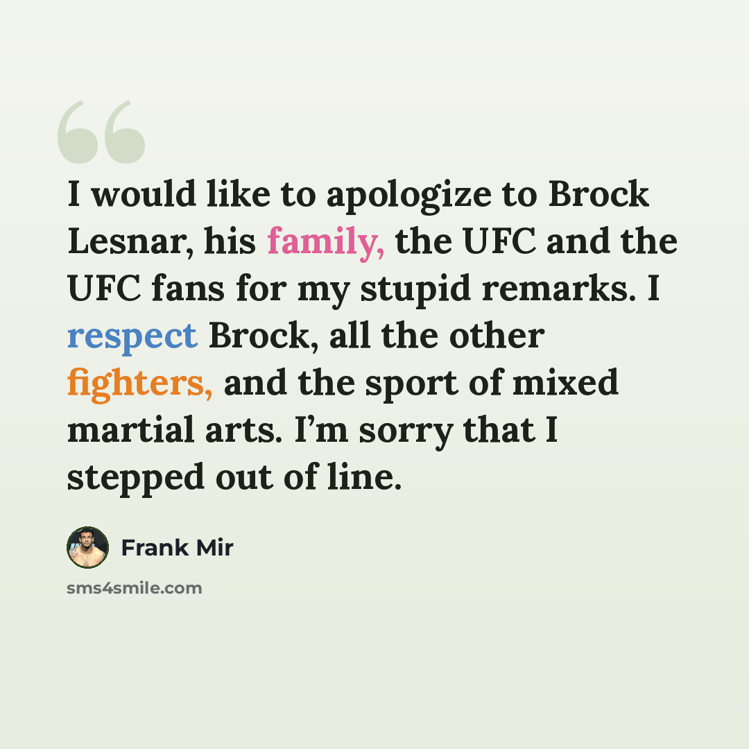 “I would like to apologize to Brock Lesnar, his family, the UFC and the UFC fans for my stupid remarks. I respect Brock, all the other fighters, and the sport of mixed martial arts. I’m sorry that I stepped out of line.” quote by Frank Mir
