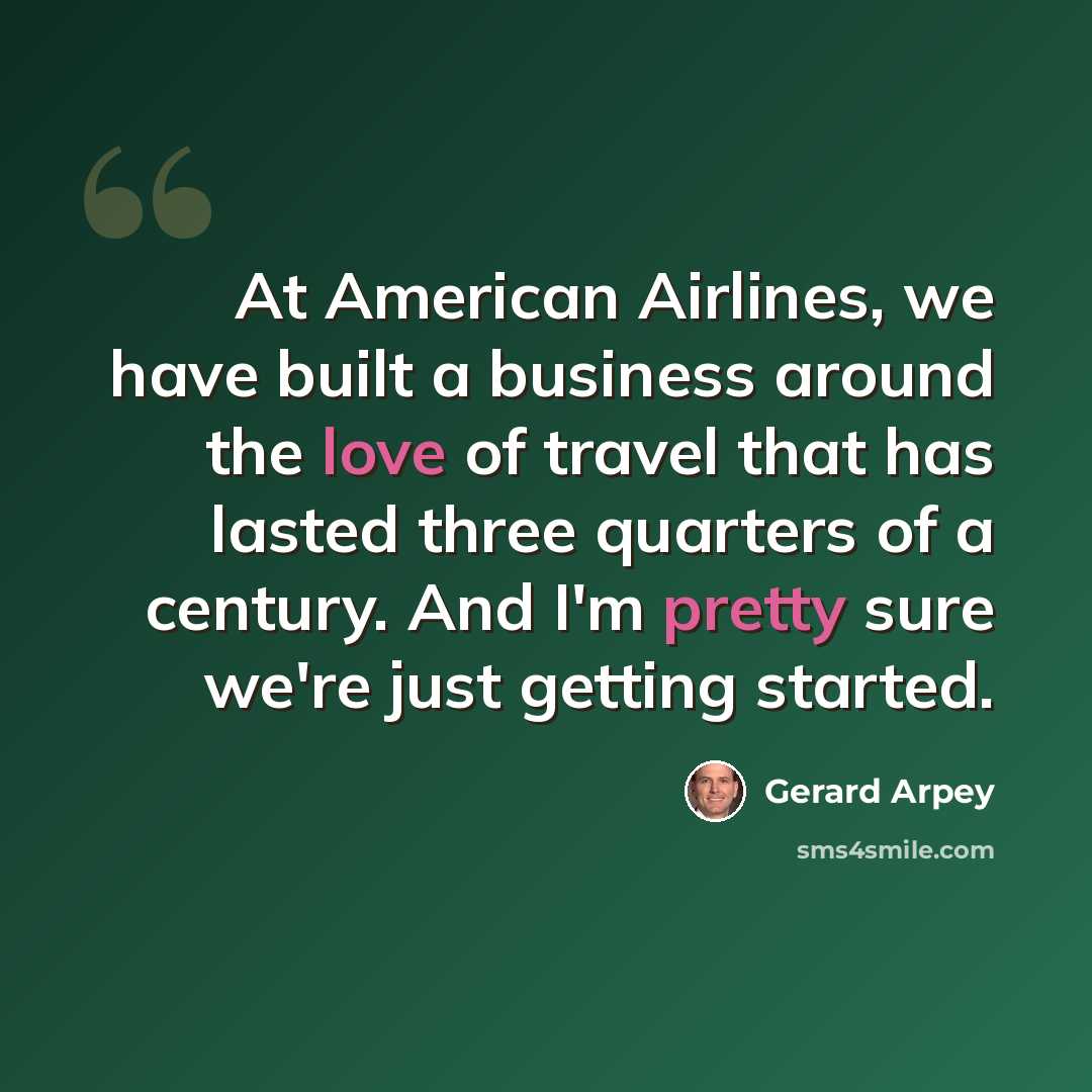 “At American Airlines, we have built a business around the love of travel that has lasted three quarters of a century. And I'm pretty sure we're just getting started.” quote by Gerard Arpey