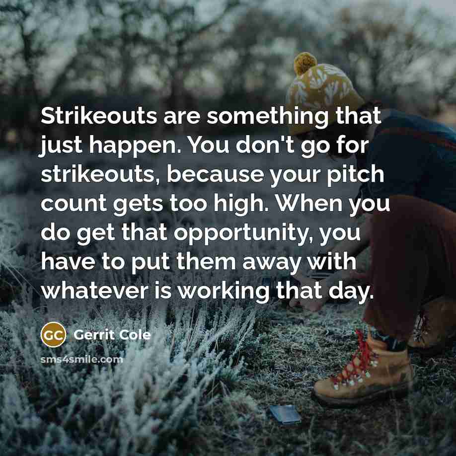 “Strikeouts are something that just happen. You don't go for strikeouts, because your pitch count gets too high. When you do get that opportunity, you have to put them away with whatever is working that day.” quote by Gerrit Cole
