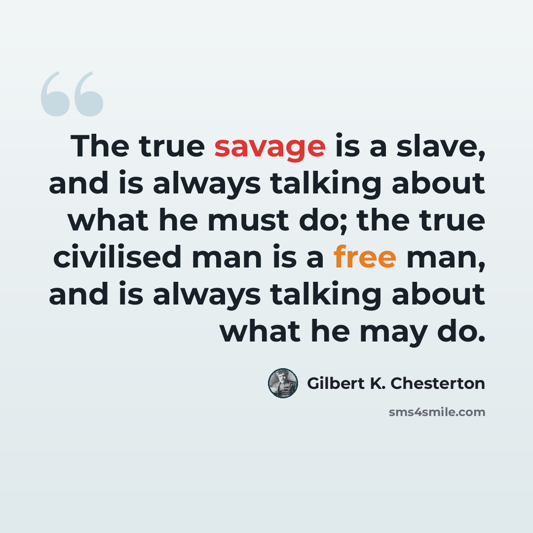 “The true savage is a slave, and is always talking about what he must do; the true civilised man is a free man, and is always talking about what he may do.” quote by Gilbert K. Chesterton