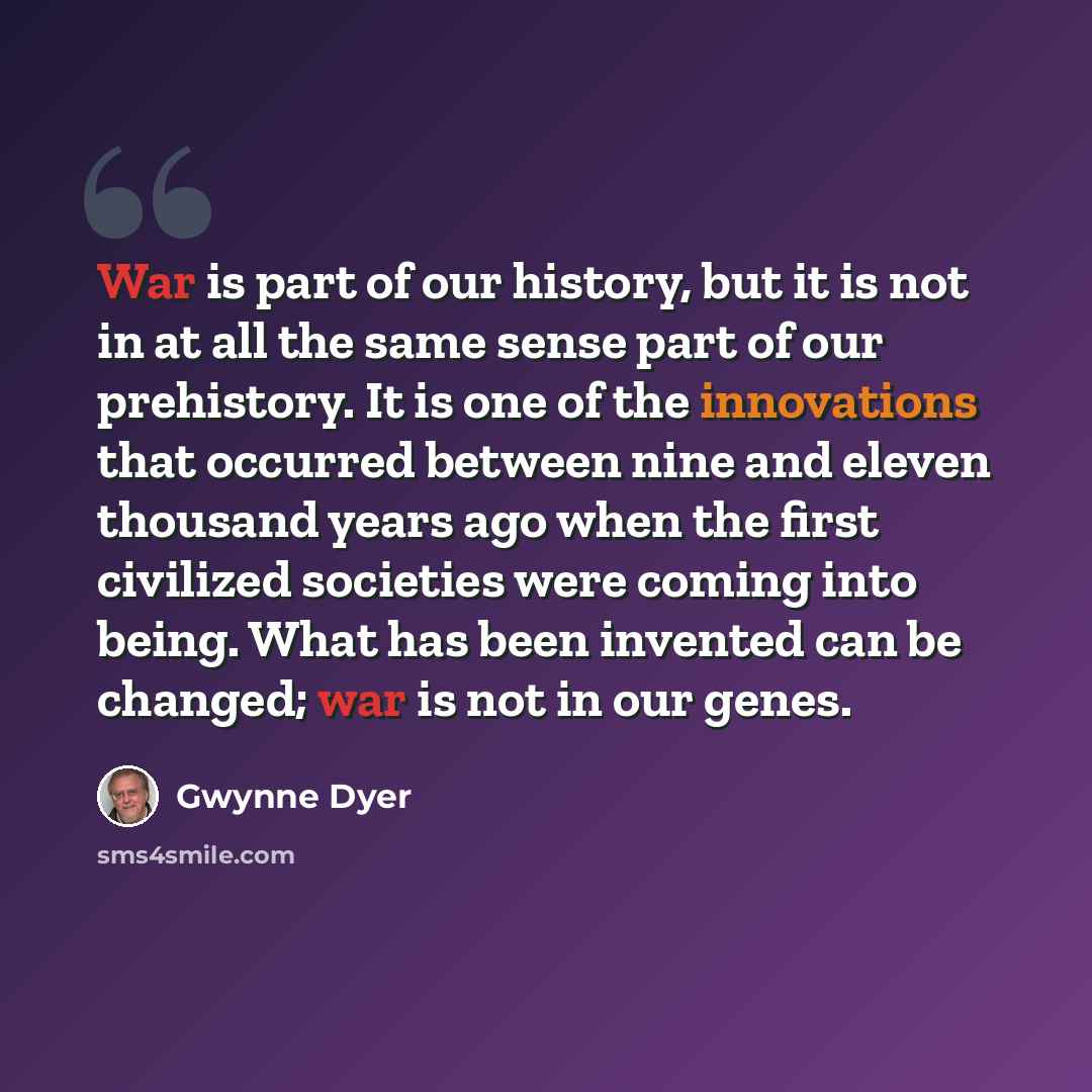 “War is part of our history, but it is not in at all the same sense part of our prehistory. It is one of the innovations that occurred between nine and eleven thousand years ago when the first civilized societies were coming into being. What has been invented can be changed; war is not in our genes.” quote by Gwynne Dyer